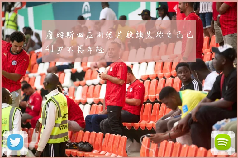 詹姆斯回应训练片段缺失称自己已41岁不再年轻