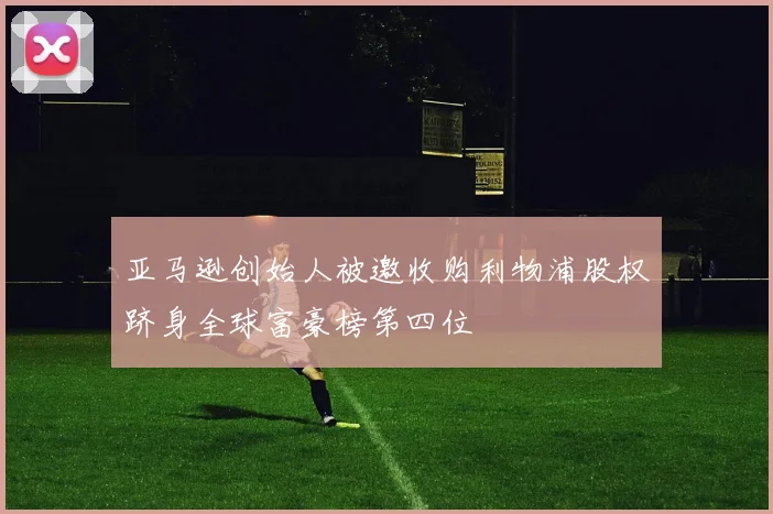 亚马逊创始人被邀收购利物浦股权跻身全球富豪榜第四位