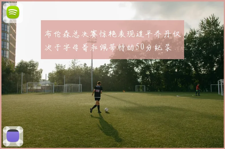 布伦森总决赛惊艳表现追平乔丹仅次于字母哥和佩蒂特的50分纪录