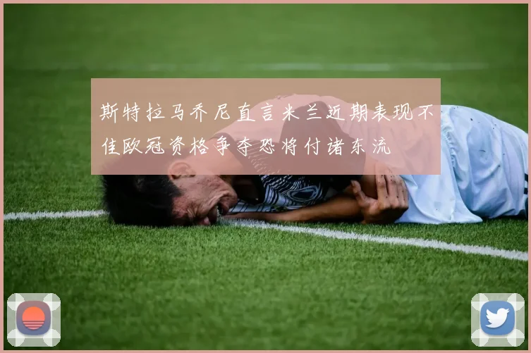 斯特拉马乔尼直言米兰近期表现不佳欧冠资格争夺恐将付诸东流