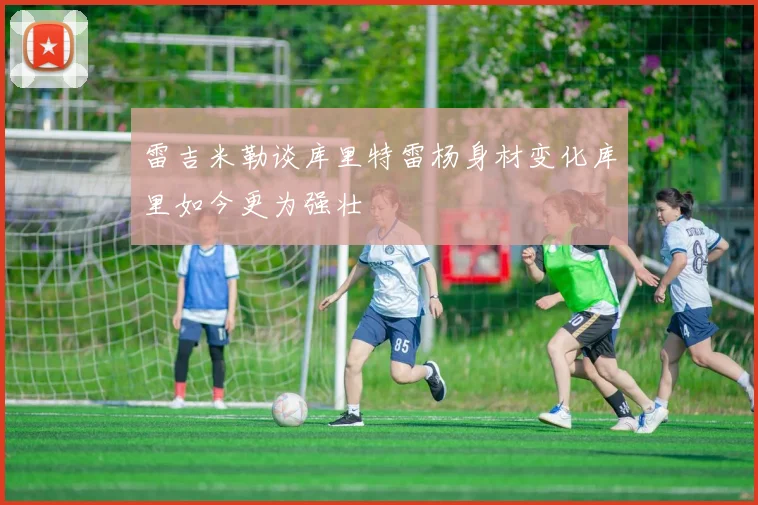 雷吉米勒谈库里特雷杨身材变化库里如今更为强壮