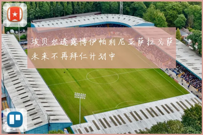 埃贝尔透露博伊帕利尼亚萨拉戈萨未来不再拜仁计划中