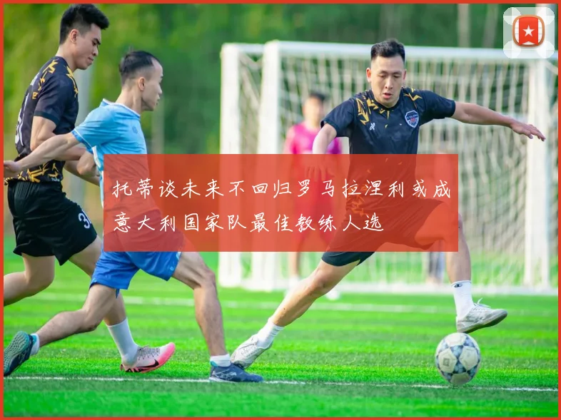 托蒂谈未来不回归罗马拉涅利或成意大利国家队最佳教练人选