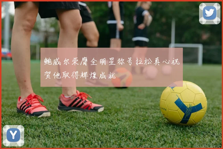 鲍威尔荣膺全明星称号拉松真心祝贺他取得辉煌成就