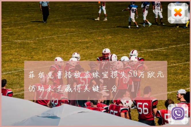 菲尔克鲁格被盗珠宝损失50万欧元仍助米兰赢得关键三分