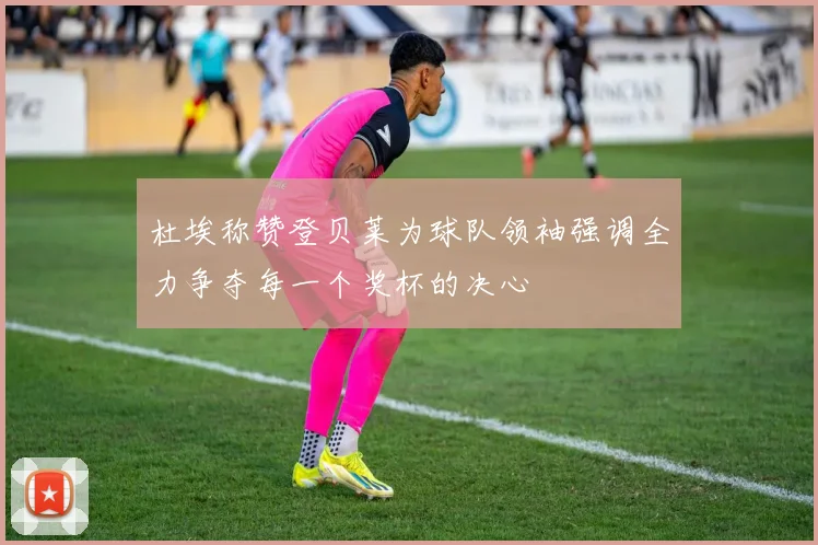 杜埃称赞登贝莱为球队领袖强调全力争夺每一个奖杯的决心
