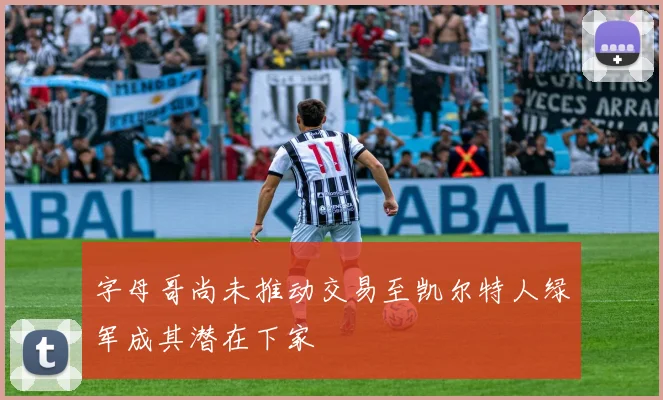字母哥尚未推动交易至凯尔特人绿军成其潜在下家