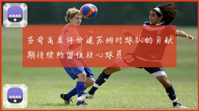 芬奇高度评价道苏姆对球队的贡献期待续约留住核心球员