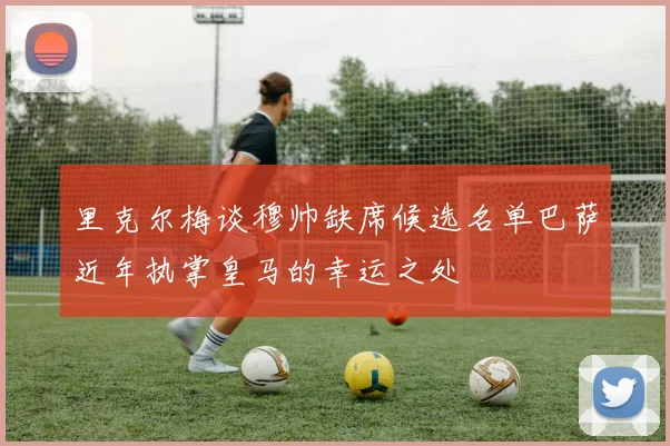 里克尔梅谈穆帅缺席候选名单巴萨近年执掌皇马的幸运之处