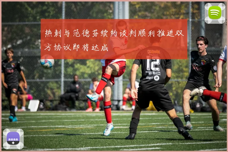 热刺与范德芬续约谈判顺利推进双方协议即将达成