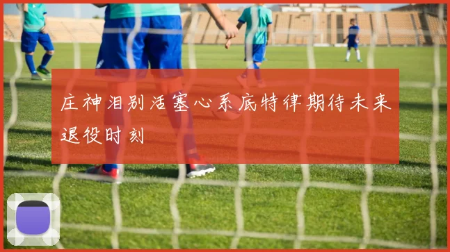 庄神泪别活塞心系底特律期待未来退役时刻