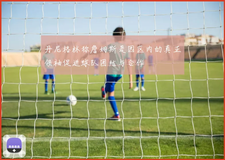 丹尼格林称詹姆斯是园区内的真正领袖促进球队团结与合作
