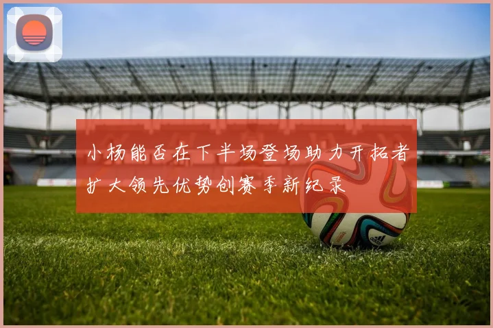 小杨能否在下半场登场助力开拓者扩大领先优势创赛季新纪录