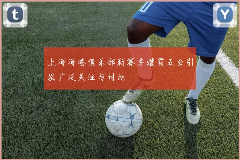 上海海港俱乐部新赛季遭罚五分引发广泛关注与讨论