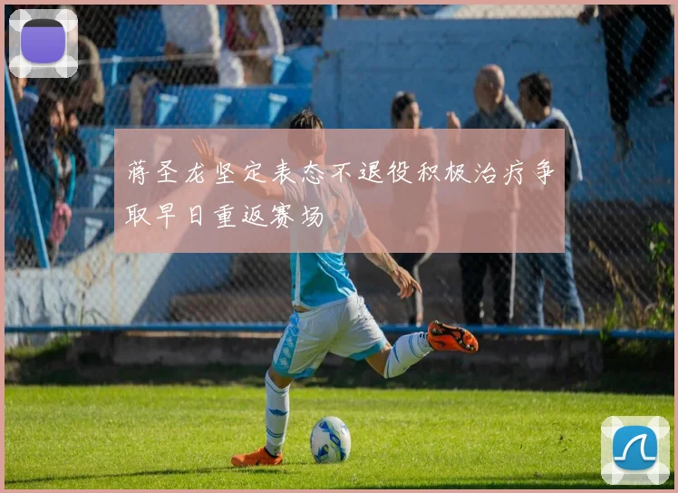 蒋圣龙坚定表态不退役积极治疗争取早日重返赛场