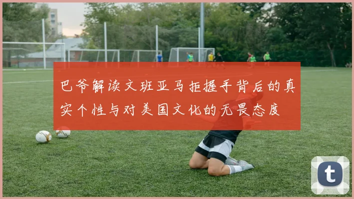 巴爷解读文班亚马拒握手背后的真实个性与对美国文化的无畏态度