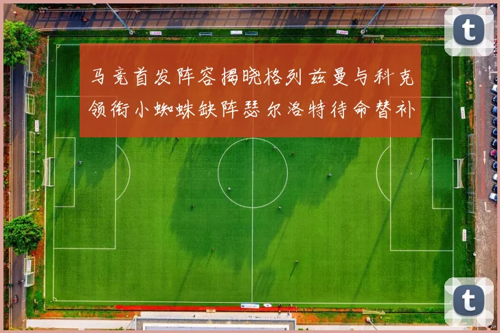 马竞首发阵容揭晓格列兹曼与科克领衔小蜘蛛缺阵瑟尔洛特待命替补