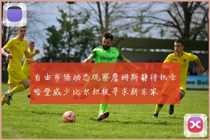 自由市场动态观察詹姆斯静待机会哈登威少比尔积极寻求新东家
