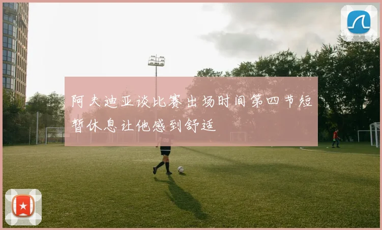阿夫迪亚谈比赛出场时间第四节短暂休息让他感到舒适