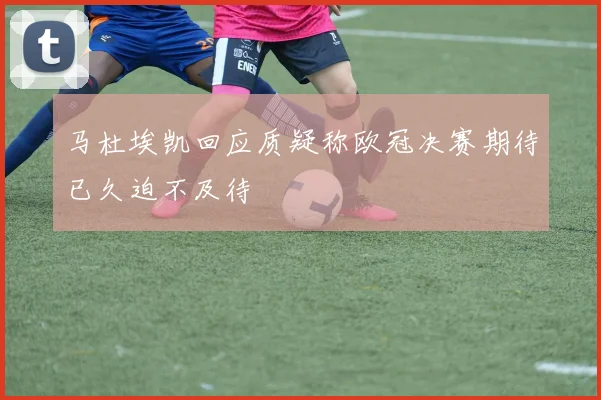 马杜埃凯回应质疑称欧冠决赛期待已久迫不及待