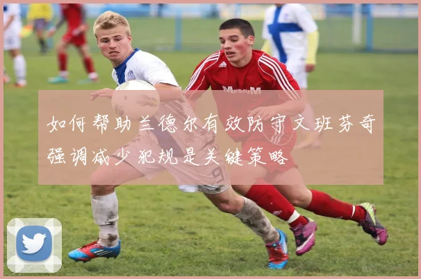 如何帮助兰德尔有效防守文班芬奇强调减少犯规是关键策略