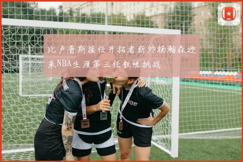比卢普斯接任开拓者新帅杨瀚森迎来NBA生涯第三任教练挑战