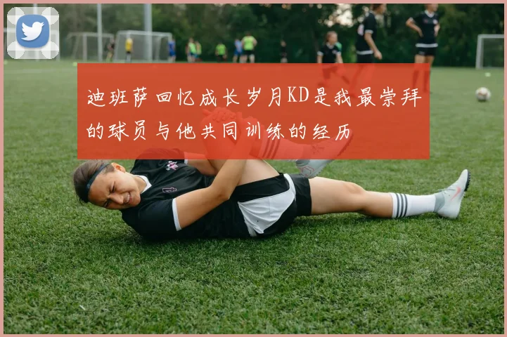 迪班萨回忆成长岁月KD是我最崇拜的球员与他共同训练的经历